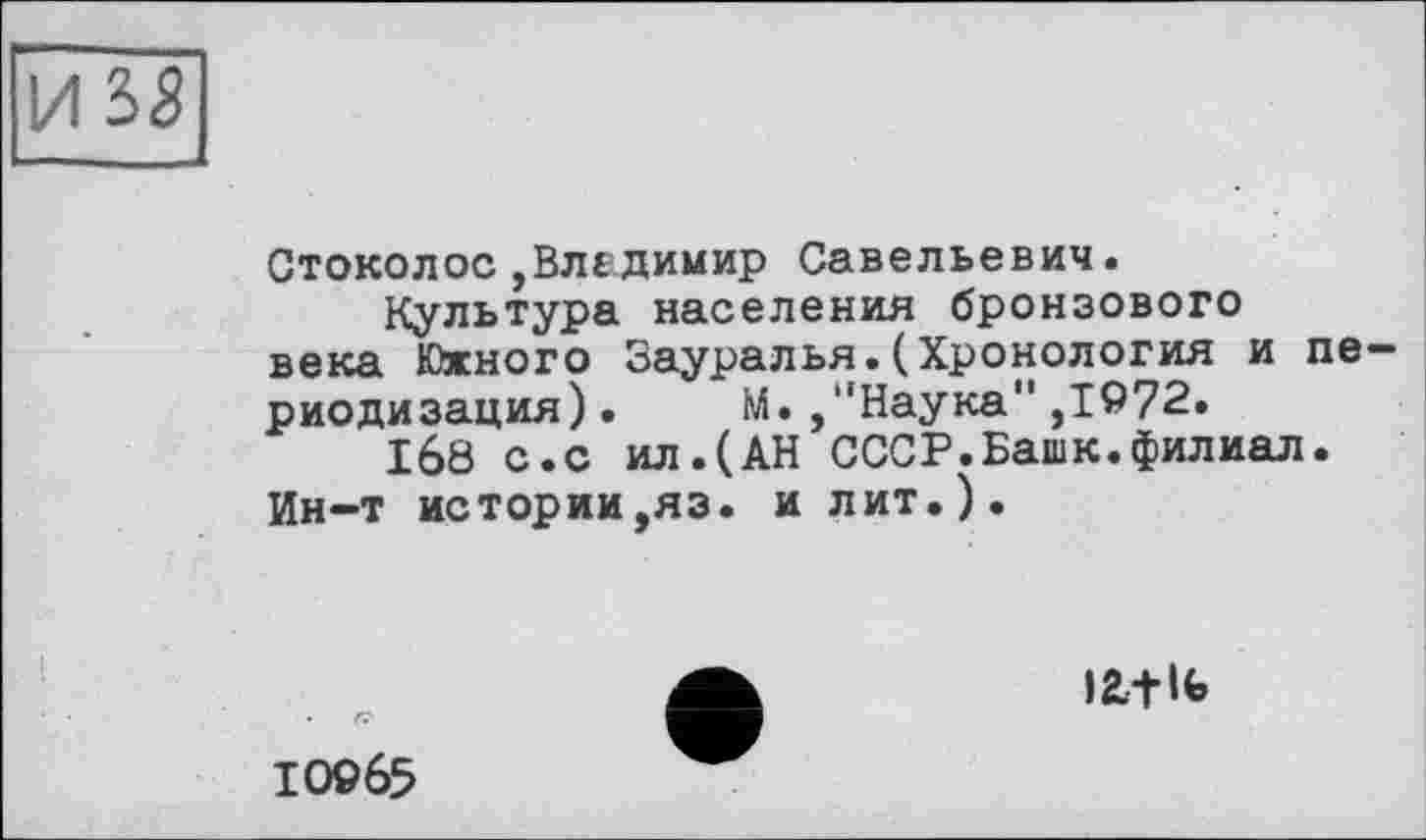 ﻿И 3S
Стоколос,Владимир Савельевич.
Культура населения бронзового века Южного Зауралья.(Хронология и периодизация). М. ,"Наука" ,1972.
168 с.с ил.(АН СССР.Башк.филиал.
Ин-т истории ,яз. и лит.).

10965